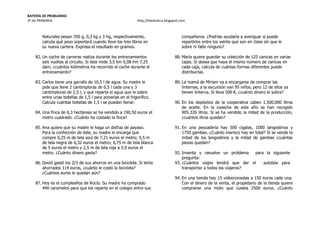 BATERÍA DE PROBLEMAS
3º de PRIMARIA http://laeduteca.blogspot.com
Naturales pesan 350 g, 0,3 kg y 3 hg, respectivamente,
calcula qué peso soportará cuando lleve los tres libros en
su nueva cartera. Expresa el resultado en gramos.
82. Un coche de carreras realiza durante los entrenamientos
seis vueltas al circuito. Si éste mide 3,5 km 0,08 hm 7,25
dam, ¿cuántos kilómetros ha recorrido el coche durante el
entrenamiento?
83. Carlos tiene una garrafa de 10,5 l de agua. Su madre le
pide que llene 2 cantimploras de 0,5 l cada una y 3
cantimploras de 2,5 l, y que reparta el agua que le sobre
entre unas botellas de 1,5 l para ponerlas en el frigorífico.
Calcula cuántas botellas de 1,5 l se pueden llenar.
84. Una finca de 6,3 hectáreas se ha vendido a 190,50 euros el
metro cuadrado. ¿Cuánto ha costado la finca?
85. Ana quiere que su madre le haga un disfraz de payaso.
Para la confección de éste, su madre le encarga que
compre 0,25 m de tela azul de 7,21 euros el metro; 0,5 m
de tela negra de 6,32 euros el metro; 0,75 m de tela blanca
de 5 euros el metro y 2,5 m de tela roja a 3,9 euros el
metro. ¿Cuánto dinero gasta?
86. David gastó los 2/3 de sus ahorros en una bicicleta. Si tenía
ahorrados 114 euros, ¿cuánto le costó la bicicleta?
¿Cuántos euros le quedan aún?
87. Hoy es el cumpleaños de Rocío. Su madre ha comprado
440 caramelos para que los reparta en el colegio entre sus
compañeros. ¿Podrías ayudarla a averiguar si puede
repartirlos entre los veinte que son en clase sin que le
sobre ni falte ninguno?
88. María quiere guardar su colección de 125 canicas en varias
cajas. Si desea que haya el mismo número de canicas en
cada caja, calcula de cuántas formas diferentes puede
distribuirlas.
89. La mamá de Míriam va a encargarse de comprar las
linternas, a la excursión van 95 niños, pero 12 de ellos ya
tienen linterna. Si lleva 500 €, ¿cuánto dinero le sobra?
90. En los depósitos de la cooperativa caben 1.500.000 litros
de aceite. En la cosecha de este año se han recogido
905.326 litros. Si se ha vendido la mitad de la producción,
¿cuántos litros quedan?
91. En una pescadería hay 500 cigalas, 1000 langostinos y
1750 gambas. ¿Cuánto marisco hay en total? Si se vende la
mitad de los langostinos y la mitad de gambas ¿cuántas
piezas quedan?
92. Inventa y resuelve un problema para la siguiente
pregunta:
93. ¿Cuántos viajes tendrá que dar el autobús para
transportar a todos los viajeros?
94. En una tienda hay 15 vídeoconsolas a 150 euros cada una.
Con el dinero de la venta, el propietario de la tienda quiere
comprarse una moto que cuesta 2500 euros. ¿Cuánto
 