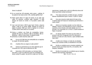 BATERÍA DE PROBLEMAS
3º de PRIMARIA http://laeduteca.blogspot.com
dinero le sobrará?
95. En un corral hay 105 animales, entre vacas y gallinas. Si
las patas de las vacas suman 140, ¿cuántas gallinas hay?.
96. Pedro quiere llenar 27 cajas de huevos. Si en cada caja
caben 45 docenas, ¿cuántas cajas necesita?. Si cada
docena de huevos se vende a 2 €,¿cuánto cuesta cada
caja?
97. Juan sacó del banco 1200 € para hacer frente a algunos
pagos y dejó en la cuenta 3560€. Después de hacer los
pagos le quedan 350€ que volvió a ingresar en el banco.
¿Cuánto dinero tiene ahora en la cuenta?
98. Vamos a celebrar una fiesta de cumpleaños, hemos
gastado 90 euros en refrescos, 50€ en bocadillos, 30€ en
golosinas y 40€ en frutos secos. Si estamos veinte
99. personas ¿a cuánto tocamos cada uno?
100. Con los 247 000 litros de combustible de un depósito
se cargan 26 camiones iguales.
101. ¿Cuántos litros se cargan en cada camión?
102. Calcula el sustraendo de una resta sabiendo que el
minuendo es 6 745 y que la diferencia es 768.
103. Sonia tiene 120 € ahorrados y su hermano Pedro
tiene 80 €. ¿Cuál es la diferencia entre las cantidades que
tienen ambos? Su padre les da 20 € a cada uno. Sin hacer
operaciones, ¿puedes decir cuál es la diferencia ahora del
dinero que tienen ambos hermanos?
104. Tres vacas consumen un bidón de agua. ¿Cuántos
bidones necesitaríamos para 9 vacas? ¿Y para 27 vacas?
105. Una vaca consume media bala de forraje al día.
¿Cuántas balas de forraje son necesarias para alimentar a
cuatro vacas?
106. Jaime va a la granja a ayudar a su tío, todos los
sábados. Camina a una velocidad de 4 km/h y suele tardar
cuarenta y cinco minutos, pero este sábado va a ir en
bicicleta. Con la bicicleta va a 12 km/h. ¿Cuánto tardará en
llegar a la granja?
107. Un abuelo reparte 75 € entre sus tres nietos; al
primero le da 20 €, al segundo le da 15 € más que al
primero y el resto se lo da al tercero. ¿Qué cantidad recibe
cada nieto?
108. ¿Cuáles son el divisor y el resto de una división
entera cuyo cociente es 809 y el dividendo es 410 200?
109. Escribe un problema que se resuelva mediante una
división exacta cuyo divisor sea 370, y el cociente, 105.
Después, resuélvelo.
110. Escribe el enunciado de un problema que se resuelva
mediante esta expresión matemática:
500 – 9 x 12 – 15 x 12
 