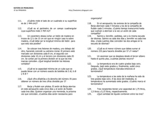 BATERÍA DE PROBLEMAS
3º de PRIMARIA http://laeduteca.blogspot.com
111. ¿Cuánto mide el lado de un cuadrado si su superficie
es de 1 444 cm2?
112. ¿Cuál es el perímetro de un campo cuadrangular
cuya superficie mide 2 704 m2?
113. Un carpintero desea cortar un listón de madera en
trozos de 12 o de 15 cm sin que en ningún caso le sobre
madera, ¿Cuál debe ser la longitud mínima del listón para
que esto sea posible?
114. Se colocan tres listones de madera, uno debajo del
otro, haciendo coincidir su extremo inicial. El primero está
marcado con divisiones cada 8 cm, el segundo con
divisiones cada 10 cm y el tercero con divisiones cada 20
cm. Se cortan por la primera división en la que las tres
marcas coinciden. ¿Qué longitud tendrán los listones
cortados?
115. ¿Cuál es la capacidad mínima de un cubo que se
puede llenar con un número exacto de botellas de 5 dl, 6 dl
y 8 dl ?
116. ¿Qué cifra añadirías a la derecha del número 35 para
obtener un número de tres cifras divisible por 3?
117. Borja y Rubén son pilotos. El avión de Borja aterriza
en este aeropuerto cada cinco días y el avión de Rubén
cada tres días. Quieren organizar una merienda, la próxima
vez que coincidan. ¿Cuántos días serán necesarios para
organizarla?
118. En el aeropuerto, los aviones de la compañía de
Borja aterrizan cada 7 minutos y los de la compañía de
Rubén cada 5 minutos. ¿Cuánto tiempo transcurrirá hasta
que vuelvan a aterrizar a la vez un avión de cada
compañía?
119. Samira y Jennifer, azafatas, van a la misma escuela
de idiomas. Samira va cada dos días y Jennifer va cada tres
días. ¿Cada cuántos días coinciden las dos amigas en la
escuela de idiomas?
120. ¿Cuál es el menor número que debes sumar al
número 233 para hacerlo divisible por 5? ¿Y restar?
121. Un ascensor que se desplaza desde el tercer sótano
hasta el quinto piso, ¿cuántas plantas recorre?
122. La temperatura era de cuatro grados bajo cero.
Después, bajó siete grados y, finalmente, subió cinco
grados. ¿Qué temperatura marcaba entonces el
termómetro?
123. La temperatura a las siete de la mañana ha sido de
tres grados bajo cero. A las doce del mediodía, la
temperatura ha aumentado siete grados. ¿Cuánto marca el
termómetro?
124. Tres recipientes tienen una capacidad de 1,75 litros,
1,5 litros y 0,15 litros, respectivamente.
125. ¿Qué cantidad de líquido contienen entre los tres?
 
