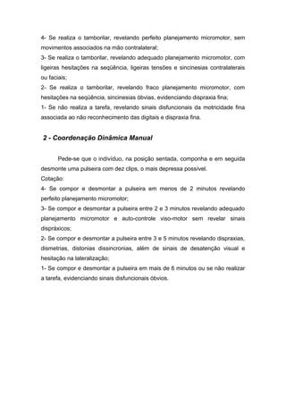 4- Se realiza o tamborilar, revelando perfeito planejamento micromotor, sem
movimentos associados na mão contralateral;
3- Se realiza o tamborilar, revelando adequado planejamento micromotor, com
ligeiras hesitações na seqüência, ligeiras tensões e sincinesias contralaterais
ou faciais;
2- Se realiza o tamborilar, revelando fraco planejamento micromotor, com
hesitações na seqüência, sincinesias óbvias, evidenciando dispraxia fina;
1- Se não realiza a tarefa, revelando sinais disfuncionais da motricidade fina
associada ao não reconhecimento das digitais e dispraxia fina.
2 - Coordenação Dinâmica Manual
Pede-se que o indivíduo, na posição sentada, componha e em seguida
desmonte uma pulseira com dez clips, o mais depressa possível.
Cotação:
4- Se compor e desmontar a pulseira em menos de 2 minutos revelando
perfeito planejamento micromotor;
3- Se compor e desmontar a pulseira entre 2 e 3 minutos revelando adequado
planejamento micromotor e auto-controle viso-motor sem revelar sinais
dispráxicos;
2- Se compor e desmontar a pulseira entre 3 e 5 minutos revelando dispraxias,
dismetrias, distonias dissincronias, além de sinais de desatenção visual e
hesitação na lateralização;
1- Se compor e desmontar a pulseira em mais de 6 minutos ou se não realizar
a tarefa, evidenciando sinais disfuncionais óbvios.
 