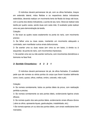 O indivíduo deverá permanecer de pé, com os olhos fechados, braços
em extensão lateral, mãos fletidas e os respectivos dedos indicadores
estendidos, devendo realizar um movimento lento de flexão do braço até tocar,
com a ponta dos dedos indicadores, a ponta de seu nariz. Deve-se realizar esta
tarefa por quatro vezes, sendo duas com cada mão. O avaliador pode realizar
uma vez para demonstração da tarefa.
Cotação:
4- Se tocar as quatro vezes exatamente na ponta do nariz, com movimento
preciso;
3- Se falhar uma ou duas vezes, mantendo um movimento adequado e
controlado, sem manifestar outros sinais disfuncionais;
2- Se acertar uma ou duas vezes (em cima ou em baixo, à direita ou à
esquerda) da ponta do nariz, com movimentos imprecisos;
1- Se acertar uma vez ou não acertar nenhuma, com movimentos dismétricos e
tremores na fase final.
2- Sentido Cinestésico: 4 3 2 1
O indivíduo deverá permanecer de pé, de olhos fechados. O avaliador
pede que ele nomeie os vários pontos do corpo que foram tocados tatilmente
como: (nariz, queixo, olhos, orelhas, ombro, cotovelo, mão e pé).
Cotação:
4- Se nomeia corretamente, todos os pontos táteis da prova, com realização
perfeita e precisa;
3- Se nomeia corretamente os seis pontos táteis, evidenciando ligeiros sinais
difusos;
2- Se nomeia quatro dos seis pontos táteis, evidenciando sinais difusos óbvios
( abre os olhos, apresenta tiques, gesticulações, instabilidade, etc);
1-Se nomeia apenas um ou dois dos pontos táteis, com sinais vestibulares bem
marcados.
 