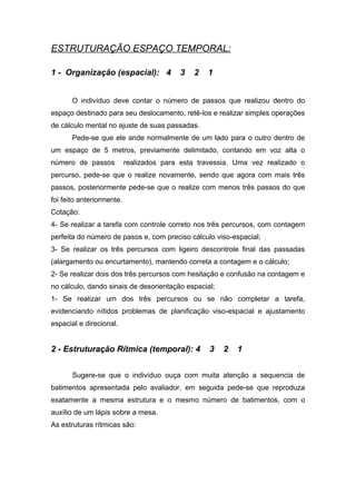 ESTRUTURAÇÃO ESPAÇO TEMPORAL:
1 - Organização (espacial): 4 3 2 1
O indivíduo deve contar o número de passos que realizou dentro do
espaço destinado para seu deslocamento, retê-los e realizar simples operações
de cálculo mental no ajuste de suas passadas.
Pede-se que ele ande normalmente de um lado para o outro dentro de
um espaço de 5 metros, previamente delimitado, contando em voz alta o
número de passos realizados para esta travessia. Uma vez realizado o
percurso, pede-se que o realize novamente, sendo que agora com mais três
passos, posteriormente pede-se que o realize com menos três passos do que
foi feito anteriormente.
Cotação:
4- Se realizar a tarefa com controle correto nos três percursos, com contagem
perfeita do número de pasos e, com preciso cálculo viso-espacial;
3- Se realizar os três percursos com ligeiro descontrole final das passadas
(alargamento ou encurtamento), mantendo correta a contagem e o cálculo;
2- Se realizar dois dos três percursos com hesitação e confusão na contagem e
no cálculo, dando sinais de desorientação espacial;
1- Se realizar um dos três percursos ou se não completar a tarefa,
evidenciando nítidos problemas de planificação viso-espacial e ajustamento
espacial e direcional.
2 - Estruturação Rítmica (temporal): 4 3 2 1
Sugere-se que o indivíduo ouça com muita atenção a sequencia de
batimentos apresentada pelo avaliador, em seguida pede-se que reproduza
exatamente a mesma estrutura e o mesmo número de batimentos, com o
auxílio de um lápis sobre a mesa.
As estruturas rítmicas são:
 
