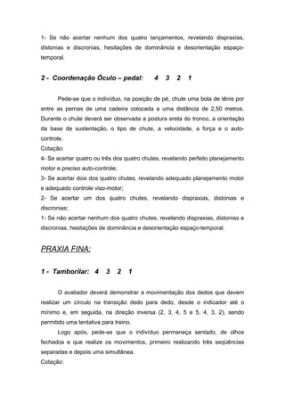 1- Se não acertar nenhum dos quatro lançamentos, revelando dispraxias,
distonias e discronias, hesitações de dominância e desorientação espaço-
temporal.
2 - Coordenação Óculo – pedal: 4 3 2 1
Pede-se que o indivíduo, na posição de pé, chute uma bola de tênis por
entre as pernas de uma cadeira colocada a uma distância de 2,50 metros.
Durante o chute deverá ser observada a postura ereta do tronco, a orientação
da base de sustentação, o tipo de chute, a velocidade, a força e o auto-
controle.
Cotação:
4- Se acertar quatro ou três dos quatro chutes, revelando perfeito planejamento
motor e preciso auto-controle;
3- Se acertar dois dos quatro chutes, revelando adequado planejamento motor
e adequado controle viso-motor;
2- Se acertar um dos quatro chutes, revelando dispraxias, distonias e
discronias;
1- Se não acertar nenhum dos quatro chutes, revelando dispraxias, distonias e
discronias, hesitações de dominância e desorientação espaço-temporal.
PRAXIA FINA:
1 - Tamborilar: 4 3 2 1
O avaliador deverá demonstrar a movimentação dos dedos que devem
realizar um círculo na transição dedo para dedo, desde o indicador até o
mínimo e, em seguida, na direção inversa (2, 3, 4, 5 e 5, 4, 3, 2), sendo
permitido uma tentativa para treino.
Logo após, pede-se que o indivíduo permaneça sentado, de olhos
fechados e que realize os movimentos, primeiro realizando três seqüências
separadas e depois uma simultânea.
Cotação:
 
