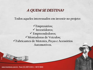 A QUEM SE DESTINA?

Todos aqueles interessados em investir no projeto:

              Empresários;
               Investidores;
            Empreendedores;
        Montadoras de Veículos;
Fabricantes de Motores, Peças e Acessórios
              Automotivos.
 