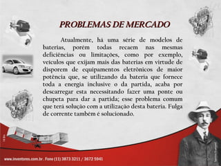 PROBLEMAS DE MERCADO
       Atualmente, há uma série de modelos de
baterias, porém todas recaem nas mesmas
deficiências ou limitações, como por exemplo,
veículos que exijam mais das baterias em virtude de
disporem de equipamentos eletrônicos de maior
potência que, se utilizando da bateria que fornece
toda a energia inclusive o da partida, acaba por
descarregar esta necessitando fazer uma ponte ou
chupeta para dar a partida; esse problema comum
que terá solução com a utilização desta bateria. Fulga
de corrente também é solucionado.
 