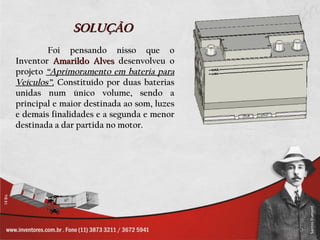 SOLUÇÃO
        Foi pensando nisso que o
Inventor Amarildo Alves desenvolveu o
projeto “Aprimoramento em bateria para
Veículos”. Constituído por duas baterias
unidas num único volume, sendo a
principal e maior destinada ao som, luzes
e demais finalidades e a segunda e menor
destinada a dar partida no motor.
 