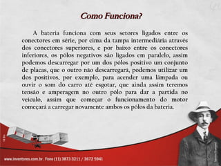 Como Funciona?
    A bateria funciona com seus setores ligados entre os
conectores em série, por cima da tampa intermediária através
dos conectores superiores, e por baixo entre os conectores
inferiores, os pólos negativos são ligados em paralelo, assim
podemos descarregar por um dos pólos positivo um conjunto
de placas, que o outro não descarregará, podemos utilizar um
dos positivos, por exemplo, para acender uma lâmpada ou
ouvir o som do carro até esgotar, que ainda assim teremos
tensão e amperagem no outro pólo para dar a partida no
veículo, assim que começar o funcionamento do motor
começará a carregar novamente ambos os pólos da bateria.
 