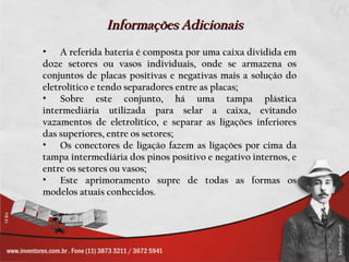 Informações Adicionais
• A referida bateria é composta por uma caixa dividida em
doze setores ou vasos individuais, onde se armazena os
conjuntos de placas positivas e negativas mais a solução do
eletrolítico e tendo separadores entre as placas;
• Sobre este conjunto, há uma tampa plástica
intermediária utilizada para selar a caixa, evitando
vazamentos de eletrolítico, e separar as ligações inferiores
das superiores, entre os setores;
• Os conectores de ligação fazem as ligações por cima da
tampa intermediária dos pinos positivo e negativo internos, e
entre os setores ou vasos;
• Este aprimoramento supre de todas as formas os
modelos atuais conhecidos.
 
