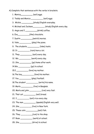 A) Complete that sentences with the verbs in brackets.
1. Monica__________ (eat) eggs.
2. Teddy and Monica __________ (eat) eggs.
3. Mickie __________(study) English everyday.
4. Michael and Jackson__________ (study) English every day.
5. Angie and I __________(drink) coffee.
6. Eva__________(like) chocolate.
7. Dustin __________(watch) movies.
8. Yoko __________ (play) the piano.
9. The students __________ (take) tests.
10. It __________ (rain) here a lot.
11. They __________ (eat) every day.
12. We __________ (work) every day.
13. She __________ (go) home after work.
14.We __________ (go) to school.
15.I __________ (love) my mother.
16.The boy__________ (love) his mother.
17. You __________ (play) football.
18.The student __________ (write) his name.
19. María __________ (live) in Bangkok.
20. María and john __________ (run) very fast.
21. That cat __________ (eat) bread.
22. I __________ (eat) rice every day.
23. The man __________ (speaks) English very well.
24. She __________ (live) in New York.
25. These cats __________(eat) fish.
26. They __________(run) to the shop.
27. Rose __________ (work) at school.
28. She __________ (drive) to school.
 