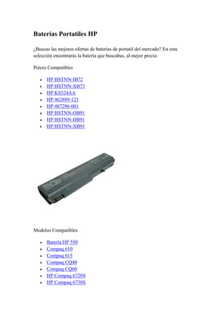 Baterías Portatiles HP

¿Buscas las mejores ofertas de baterías de portatil del mercado? En esta
selección encontrarás la batería que buscabas, al mejor precio.

Pièces Compatibles

      HP HSTNN-IB72
      HP HSTNN-XB73
      HP KS524AA
      HP 462889-121
      HP 487296-001
      HP HSTNN-OB91
      HP HSTNN-DB91
      HP HSTNN-XB91




Modelos Compatibles

      Batería HP 550
      Compaq 610
      Compaq 615
      Compaq CQ40
      Compaq CQ60
      HP Compaq 6720S
      HP Compaq 6730S
 
