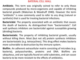 BATERIAL CELL WALL
Antibiotic. This term was originally coined to refer to only those
compounds produced by micro-organisms and capable of inhibiting
bacterial growth (Waksman & Woodruff 1940). However the term
“antibiotic” is now commonly used to refer to any drug (natural or
synthetic) that is used for treating bacterial infections.
Bactericidal. The property associated with an antibiotic that causes
the death of bacteria. As distinguished from “bacteriostatic”. Cell
wall synthesis inhibitors are bactericidal against susceptible growing
(dividing) bacteria.
Bacteriostatic. The property of inhibiting bacterial growth, usually
without killing them. Most (but not all) protein synthesis inhibitors
are bacteriostatic (e.g. tetracyclines). This drug effect makes bacteria
more vulnerable to destruction by the immune system.
Biofilm. An adherent extracellular matrix consisting of microbes (e.g.
bacteria), polysaccharides, proteins and DNA. Biofilms are
ubiquitous, and are typically found on solid substrates, and can cause
bacteria to be more resistant to the effects of antibiotics.
 