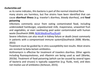 Escherichia coli
as its name indicates, this bacteria is part of the normal intestinal flora
many strains are harmless, but five strains have been identified that can
cause diarrheal illness (e.g. travelor's diarrhea, bloody diarrhea), and food
poisoning
Infections commonly occur from eating contaminated food, including
undercooked hamburger, unpasteurized milk, mayonnaise, unwashed fruit
and vegetables, or even swallowing pool water contaminated with human
waste (Southwick 2008; NLM:MedlinePlus/Ecoli)
Severe infections can also result in kidney failure or death (most commonly
in patients with a compromised immune system)(Southwick 2008; Wanke,
2015)
Treatment must be guided by in vitro susceptibility test results. Most strains
are resistant to beta-lactam antibiotics.
Azithromycin is effective for treatment of travelers diarrhea. Other agents
including fluoroquinolones, and rifaximin are being used as well (Wanke,
2015b). Treatment of food poisoning (which can be caused by several types
of bacteria and viruses) is typically supportive (e.g. fluids, rest), and does
not involve use of antibiotics (Acheson, 2015).
 