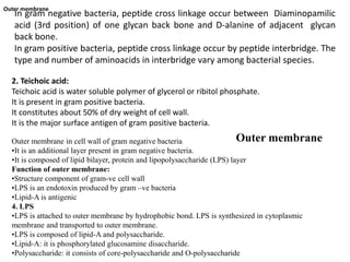 In gram negative bacteria, peptide cross linkage occur between Diaminopamilic
acid (3rd position) of one glycan back bone and D-alanine of adjacent glycan
back bone.
In gram positive bacteria, peptide cross linkage occur by peptide interbridge. The
type and number of aminoacids in interbridge vary among bacterial species.
2. Teichoic acid:
Teichoic acid is water soluble polymer of glycerol or ribitol phosphate.
It is present in gram positive bacteria.
It constitutes about 50% of dry weight of cell wall.
It is the major surface antigen of gram positive bacteria.
Outer membrane
Outer membrane
Outer membrane in cell wall of gram negative bacteria
•It is an additional layer present in gram negative bacteria.
•It is composed of lipid bilayer, protein and lipopolysaccharide (LPS) layer
Function of outer membrane:
•Structure component of gram-ve cell wall
•LPS is an endotoxin produced by gram –ve bacteria
•Lipid-A is antigenic
4. LPS
•LPS is attached to outer membrane by hydrophobic bond. LPS is synthesized in cytoplasmic
membrane and transported to outer membrane.
•LPS is composed of lipid-A and polysaccharide.
•Lipid-A: it is phosphorylated glucosamine disaccharide.
•Polysaccharide: it consists of core-polysaccharide and O-polysaccharide
 
