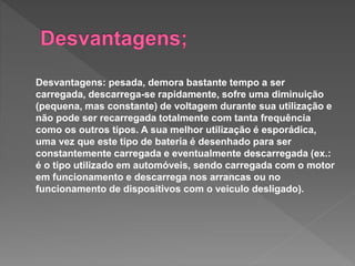 Desvantagens: pesada, demora bastante tempo a ser
carregada, descarrega-se rapidamente, sofre uma diminuição
(pequena, mas constante) de voltagem durante sua utilização e
não pode ser recarregada totalmente com tanta frequência
como os outros tipos. A sua melhor utilização é esporádica,
uma vez que este tipo de bateria é desenhado para ser
constantemente carregada e eventualmente descarregada (ex.:
é o tipo utilizado em automóveis, sendo carregada com o motor
em funcionamento e descarrega nos arrancas ou no
funcionamento de dispositivos com o veiculo desligado).
 