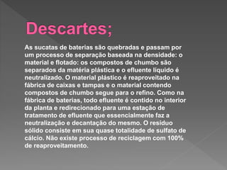 As sucatas de baterias são quebradas e passam por
um processo de separação baseada na densidade: o
material e flotado: os compostos de chumbo são
separados da matéria plástica e o efluente líquido é
neutralizado. O material plástico é reaproveitado na
fábrica de caixas e tampas e o material contendo
compostos de chumbo segue para o refino. Como na
fábrica de baterias, todo efluente é contido no interior
da planta e redirecionado para uma estação de
tratamento de efluente que essencialmente faz a
neutralização e decantação do mesmo. O resíduo
sólido consiste em sua quase totalidade de sulfato de
cálcio. Não existe processo de reciclagem com 100%
de reaproveitamento.
 