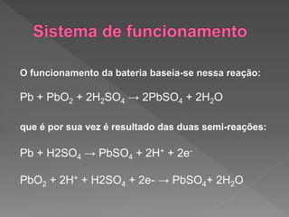 O funcionamento da bateria baseia-se nessa reação:
Pb + PbO2 + 2H2SO4 → 2PbSO4 + 2H2O
que é por sua vez é resultado das duas semi-reações:
Pb + H2SO4 → PbSO4 + 2H+ + 2e-
PbO2 + 2H+ + H2SO4 + 2e- → PbSO4+ 2H2O
 