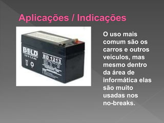 O uso mais
comum são os
carros e outros
veículos, mas
mesmo dentro
da área de
informática elas
são muito
usadas nos
no-breaks.
 