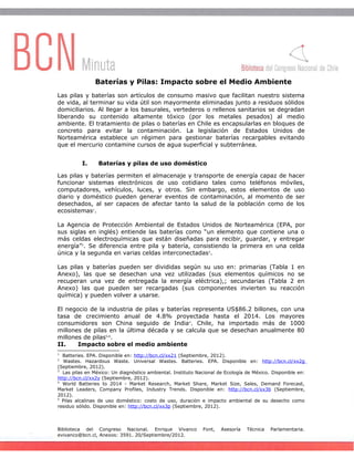 Baterías y Pilas: Impacto sobre el Medio Ambiente
Las pilas y baterías son artículos de consumo masivo que facilitan nuestro sistema
de vida, al terminar su vida útil son mayormente eliminadas junto a residuos sólidos
domiciliarios. Al llegar a los basurales, vertederos o rellenos sanitarios se degradan
liberando su contenido altamente tóxico (por los metales pesados) al medio
ambiente. El tratamiento de pilas o baterías en Chile es encapsularlas en bloques de
concreto para evitar la contaminación. La legislación de Estados Unidos de
Norteamérica establece un régimen para gestionar baterías recargables evitando
que el mercurio contamine cursos de agua superficial y subterránea.
I. Baterías y pilas de uso doméstico
Las pilas y baterías permiten el almacenaje y transporte de energía capaz de hacer
funcionar sistemas electrónicos de uso cotidiano tales como teléfonos móviles,
computadores, vehículos, luces, y otros. Sin embargo, estos elementos de uso
diario y doméstico pueden generar eventos de contaminación, al momento de ser
desechados, al ser capaces de afectar tanto la salud de la población como de los
ecosistemas1
.
La Agencia de Protección Ambiental de Estados Unidos de Norteamérica (EPA, por
sus siglas en inglés) entiende las baterías como “un elemento que contiene una o
más celdas electroquímicas que están diseñadas para recibir, guardar, y entregar
energía”2
. Se diferencia entre pila y batería, consistiendo la primera en una celda
única y la segunda en varias celdas interconectadas3
.
Las pilas y baterías pueden ser divididas según su uso en: primarias (Tabla 1 en
Anexo), las que se desechan una vez utilizadas (sus elementos químicos no se
recuperan una vez de entregada la energía eléctrica),; secundarias (Tabla 2 en
Anexo) las que pueden ser recargadas (sus componentes invierten su reacción
química) y pueden volver a usarse.
El negocio de la industria de pilas y baterías representa US$86.2 billones, con una
tasa de crecimiento anual de 4.8% proyectada hasta el 2014. Los mayores
consumidores son China seguido de India4
. Chile, ha importado más de 1000
millones de pilas en la última década y se calcula que se desechan anualmente 80
millones de pilas5,6
.
II. Impacto sobre el medio ambiente
1
Batteries. EPA. Disponible en: http://bcn.cl/xx21 (Septiembre, 2012).
2
Wastes. Hazardous Waste. Universal Wastes. Batteries. EPA. Disponible en: http://bcn.cl/xx2g
(Septiembre, 2012).
3
Las pilas en México: Un diagnóstico ambiental. Instituto Nacional de Ecología de México. Disponible en:
http://bcn.cl/xx2y (Septiembre, 2012).
4
World Batteries to 2014 - Market Research, Market Share, Market Size, Sales, Demand Forecast,
Market Leaders, Company Profiles, Industry Trends. Disponible en: http://bcn.cl/xx3b (Septiembre,
2012).
5
Pilas alcalinas de uso doméstico: costo de uso, duración e impacto ambiental de su desecho como
residuo sólido. Disponible en: http://bcn.cl/xx3p (Septiembre, 2012).
Biblioteca del Congreso Nacional. Enrique Vivanco Font, Asesoría Técnica Parlamentaria.
evivanco@bcn.cl, Anexos: 3591. 20/Septiembre/2012.
 