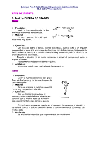 Batería de Test de Aptitud Física del Departamento de Educación Física
                               I.E.S. Gabriel Alonso de Herrera

TEST DE FUERZA

9. Test de FUERZA DE BRAZOS
Chicos


   Propósito:
      Medir la fuerza-resistencia de los
músculos extensores de los brazos.
   Material:
      Un banco sueco u otro objeto que
mida entre 30 y 35 cm.

    Ejecución:
       Con los pies sobre el banco, piernas extendidas, cuerpo recto y sin arquear,
manos sobre el suelo a la anchura de los hombros, con dedos mirando hacia adelante.
Flexionar brazos hasta que la barbilla toque el suelo y volver a la posición inicial con los
brazos totalmente extendidos.
      Durante el ejercicio no se puede descansar o apoyar el cuerpo en el suelo, ni
arquear el tronco.
       Realizar tantas repeticiones como se pueda.
    Anotación:
       Numero de repeticiones realizadas de forma correcta.

Chicas

    Propósito:
       Medir la fuerza-resistencia del grupo
flexor de los brazos y de los que integran la
cintura escapular.
    Material:
       Barra de madera o metal de unos 28
cm de largo suspendida del suelo.
    Ejecución:
       Con los brazos flexionados y el
mentón por encima de la barra, sin estar en
contacto con la misma, tratar de mantener
esa posición tanto tiempo como se pueda.

       El cronómetro se pone en marcha en el momento de comenzar el ejercicio y
se detiene cuando la barbilla descansa sobre la barra o desciende por debajo del
nivel de esta.
    Anotación:
       Se anotan los segundos que se permanece en suspensión.
 