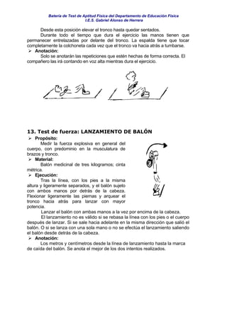 Batería de Test de Aptitud Física del Departamento de Educación Física
                              I.E.S. Gabriel Alonso de Herrera

      Desde esta posición elevar el tronco hasta quedar sentados.
      Durante todo el tiempo que dura el ejercicio las manos tienen que
permanecer entrelazadas por delante del tronco. La espalda tiene que tocar
completamente la colchoneta cada vez que el tronco va hacia atrás a tumbarse.
   Anotación:
      Solo se anotarán las repeticiones que estén hechas de forma correcta. El
compañero las irá contando en voz alta mientras dura el ejercicio.




13. Test de fuerza: LANZAMIENTO DE BALÓN
     Propósito:
        Medir la fuerza explosiva en general del
cuerpo, con predominio en la musculatura de
brazos y tronco.
     Material:
        Balón medicinal de tres kilogramos; cinta
métrica.
     Ejecución:
        Tras la línea, con los pies a la misma
altura y ligeramente separados, y el balón sujeto
con ambos manos por detrás de la cabeza.
Flexionar ligeramente las piernas y arquear el
tronco hacia atrás para lanzar con mayor
potencia.
        Lanzar el balón con ambas manos a la vez por encima de la cabeza.
        El lanzamiento no es válido si se rebasa la línea con los pies o el cuerpo
después de lanzar. Si se sale hacia adelante en la misma dirección que salió el
balón. O si se lanza con una sola mano o no se efectúa el lanzamiento saliendo
el balón desde detrás de la cabeza.
     Anotación:
        Los metros y centímetros desde la línea de lanzamiento hasta la marca
de caída del balón. Se anota el mejor de los dos intentos realizados.
 