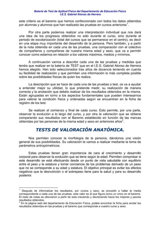 Batería de Test de Aptitud Física del Departamento de Educación Física
                                I.E.S. Gabriel Alonso de Herrera

este criterio es el baremo que hemos confeccionado con todos los datos obtenidos
por alumnas y alumnos que han realizado las pruebas en cursos anteriores 1 .

       Por otra parte podemos realizar una interpretación individual que nos dará
una idea de los progresos obtenidos no sólo durante el curso, sino durante el
periodo de escolarización (total del cursos que se permanece en el centro), es decir
en una etapa muy importante del desarrollo de la persona. Pero también, y a partir
de la nota obtenida en cada una de las pruebas, una comparación con el colectivo
de compañeros y compañeras de nuestra misma edad y sexo, que va a permitir
conocer como estamos en relación a los valores máximos, medios y mínimos.

       A continuación vamos a describir cada una de las pruebas y medidas que
tenéis que realizar en la batería de TEST que en el I.E.S. Gabriel Alonso de Herrera
hemos elegido. Han sido seleccionados tras años de docencia teniendo en cuenta
su facilidad de realización y que permitan una información lo más completa posible
sobre las posibilidades físicas de quien los realiza.

       La descripción que se hace de cada una de las pruebas o test, os va a ayudar
a entender mejor su utilidad, lo que pretende medir, su realización de manera
correcta y la anotación que debéis realizar de los resultados obtenidos en la misma.
Están agrupadas en torno a los aspectos fundamentales que pueden interesarnos
para valorar la condición física y ordenadas según se encuentran en la ficha de
registro de los test.

      Se realizan al comienzo y final de cada curso. Esto permite, por una parte,
observar la evolución a lo largo del curso, y por otra la valoración que se obtiene
comparando sus resultados con el Baremo establecido en función de las marcas
obtenidas por las personas de la misma edad y sexo en anteriores años 2 .

             TESTS DE VALORACIÓN ANATÓMICA.
      Nos permiten conocer la morfología de la persona, dándonos una visión
general de sus posibilidades. Su valoración la vamos a realizar mediante la toma de
parámetros antropómetricos:

       Estas pruebas tienen gran importancia de cara al crecimiento y desarrollo
corporal para observar la evolución que se tiene según la edad. Permiten comprobar si
este desarrollo se está efectuando desde un punto de vista saludable con equilibrio
entre el peso y la estatura y tomar conciencia de los problemas derivado de un peso
que no se corresponde a su edad y estatura. El objetivo principal es evitar los efectos
negativos que la desnutrición o el sobrepeso tiene para la salud y para su desarrollo
posterior.



1
  Después de informatizar los resultados, por cursos y sexo, se procedió a hallar la media
correspondiente a cada una de las pruebas, este valor es el que figura como un cinco en el baremo.
El resto de notas se obtuvieron a partir de esta creciendo y decreciendo hacia los mejores y peores
resultados obtenidos.
2
  En la página web del departamento de Educación Física, podéis encontrar la ficha para anotar los
resultados obtenidos en las pruebas y el baremo que corresponde a vuestro curso y sexo.
 
