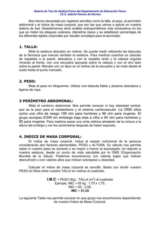 Batería de Test de Aptitud Física del Departamento de Educación Física
                              I.E.S. Gabriel Alonso de Herrera

        Nos hemos decantado por registros sencillos como la talla, el peso, el perímetro
abdominal y el índice de masa corporal, que son las que vamos a aplicar en nuestra
batería de test. Desestimamos otros análisis antropométricos más exhaustivos en los
que se miden los pliegues cutáneos, diámetros óseos y se establecen porcentajes de
los diferentes tejidos corporales por resultar complejos para el alumnado.


1. TALLA:
       Mide la estatura descalzo en metros. Se puede medir utilizando las básculas
de la farmacia que marcan también la estatura. Para mediros vosotros os colocáis
de espaldas a la pared, descalzos y con la espalda recta y la cabeza erguida
mirando al frente, con una escuadra apoyada sobre la cabeza y con el otro lado
sobre la pared. Marcáis con un lápiz en el vértice de la escuadra y se mide desde el
suelo hasta el punto marcado.


2. PESO:
       Mide el peso en kilogramos. Utilizar una báscula fiable y pesaros descalzos y
ligeros de ropa.


3 PERÍMETRO ABDOMINAL:
      Mide el contorno abdominal. Nos permite conocer si hay obesidad central,
que es la peor para el metabolismo y el sistema cardiovascular. La OMS sitúa
como una cifra de riesgo 109 ctm para hombres y 88 ctm para mujeres. El
grupo europeo EGIR sin embargo baja esta a cifra a 94 ctm para hombres y
80 para mujeres. Para mediros pasar una cinta métrica alrededor de la cintura a la
altura del ombligo y ver los centímetros después de haber espirado.


4. INDICE DE MASA CORPORAL:
      El índice de masa corporal, indica el estado nutricional de la persona
considerando dos factores elementales: PESO y ALTURA. Su cálculo nos permite
saber si nuestro peso es correcto o es mayor o menor al aconsejado, en relación a
nuestra estatura, desde un punto de vista saludable por la OMS (Organización
Mundial de la Salud). Podemos encontrarnos con valores bajos que indican
desnutrición o con valores altos que indican sobrepeso u obesidad.

     Calcular el índice de masa corporal es sencillo. Basta con dividir nuestro
PESO en Kilos entre nuestra TALLA en metros al cuadrado.

                    I.M.C = PESO (Kg) : TALLA (m2) al cuadrado
                         Ejemplo, IMC = 65 kg : 1,75 x 1,75;
                                  IMC = 65 : 3,06;
                                    IMC = 21,24

La siguiente Tabla nos permite conocer en que grupo nos encontramos dependiendo
                        de nuestro Índice de Masa Corporal.
 
