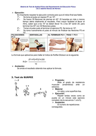 Batería de Test de Aptitud Física del Departamento de Educación Física
                              I.E.S. Gabriel Alonso de Herrera

    Ejecución:
       Es importante respetar la ejecución correcta para que el índice final sea fiable.
       1º.-   Se toma el pulso en reposo P1 en 15".
       2º.-   Se hacen 30 flexiones de piernas en 45". El hacerlas en más o menos
             tiempo altera totalmente el resultado. Para mayor facilidad al llevar el
             ritmo, saber que a los 15" se deben llevar 10, a los 30" serán 20, para
             terminar los 45" con 30 flexiones justas.
       3º.-   Tomar el pulso justo al terminar el ejercicio P2. Se toma en 15".
       4º.-   Se toma nuevamente el pulso al minuto de finalizar las flexiones P3 en
             15".
PULSACIONES           SENTADILLAS            AL TERMINAR P2         TRAS 1´ P3
P1




La formula que aplicamos para hallar el índice de Ruffier-Dickson es la siguiente:

                    (P1+P2+P3)*4-200
            R-D= ----------------------------
                           10
    Anotación:
      Se anota el resultado obtenido tras aplicar la fórmula.



3. Test de BURPEE
                                                     Propósito:
                                                        Mide el grado de resistencia
                                                 muscular     (anaeróbica)     ante     un
                                                 esfuerzo.
                                                     Material:
                                                        Un reloj y una superficie lisa.
                                                     Ejecución:
                                                        Repetir tantas veces como se
                                                 pueda en un minuto este ejercicio
                                                 completo (de la secuencia 1 a la 5).
                                                     Anotación:
                                                        El numero de repeticiones
                                                 conseguidas.
 