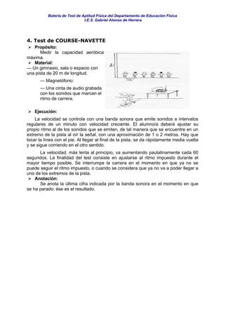Batería de Test de Aptitud Física del Departamento de Educación Física
                               I.E.S. Gabriel Alonso de Herrera




4. Test de COURSE-NAVETTE
   Propósito:
      Medir la capacidad aeróbica
máxima.
   Material:
— Un gimnasio, sala o espacio con
una pista de 20 m de longitud.
      — Magnetófono:
      — Una cinta de audio grabada
      con los sonidos que marcan el
      ritmo de carrera.

    Ejecución:
    La velocidad se controla con una banda sonora que emite sonidos a intervalos
regulares de un minuto con velocidad creciente. El alumno/a deberá ajustar su
propio ritmo al de los sonidos que se emiten, de tal manera que se encuentre en un
extremo de la pista al oír la señal, con una aproximación de 1 o 2 metros. Hay que
tocar la línea con el pie. Al llegar al final de la pista, se da rápidamente media vuelta
y se sigue corriendo en el otro sentido.
      La velocidad, más lenta al principio, va aumentando paulatinamente cada 60
segundos. La finalidad del test consiste en ajustarse al ritmo impuesto durante el
mayor tiempo posible. Se interrumpe la carrera en el momento en que ya no se
puede seguir el ritmo impuesto, o cuando se considera que ya no va a poder llegar a
uno de los extremos de la pista.
    Anotación:
      Se anota la última cifra indicada por la banda sonora en el momento en que
se ha parado: ése es el resultado.
 