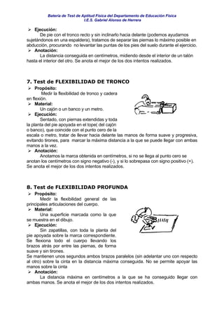 Batería de Test de Aptitud Física del Departamento de Educación Física
                              I.E.S. Gabriel Alonso de Herrera

    Ejecución:
       De pie con el tronco recto y sin inclinarlo hacia delante (podemos ayudarnos
sujetándonos en una espaldera), tratamos de separar las piernas lo máximo posible en
abducción, procurando no levantar las puntas de los pies del suelo durante el ejercicio.
    Anotación:
       La distancia conseguida en centímetros, midiendo desde el interior de un talón
hasta el interior del otro. Se anota el mejor de los dos intentos realizados.



7. Test de FLEXIBILIDAD DE TRONCO
     Propósito:
        Medir la flexibilidad de tronco y cadera
en flexión.
     Material:
        Un cajón o un banco y un metro.
     Ejecución:
        Sentado, con piernas extendidas y toda
la planta del pie apoyada en el tope( del cajón
o banco), que coincide con el punto cero de la
escala o metro, tratar de llevar hacia delante las manos de forma suave y progresiva,
evitando tirones, para marcar la máxima distancia a la que se puede llegar con ambas
manos a la vez.
     Anotación:
        Anotamos la marca obtenida en centímetros, si no se llega al punto cero se
anotan los centímetros con signo negativo (-), y si lo sobrepasa con signo positivo (+).
Se anota el mejor de los dos intentos realizados.



8. Test de FLEXIBILIDAD PROFUNDA
    Propósito:
       Medir la flexibilidad general de las
principales articulaciones del cuerpo.
    Material:
       Una superficie marcada como la que
se muestra en el dibujo.
    Ejecución:
       Sin zapatillas, con toda la planta del
pie apoyada sobre la marca correspondiente.
Se flexiona todo el cuerpo llevando los
brazos atrás por entre las piernas, de forma
suave y sin tirones.
Se mantienen unos segundos ambos brazos paralelos (sin adelantar uno con respecto
al otro) sobre la cinta en la distancia máxima conseguida. No se permite apoyar las
manos sobre la cinta
    Anotación:
       La distancia máxima en centímetros a la que se ha conseguido llegar con
ambas manos. Se anota el mejor de los dos intentos realizados.
 