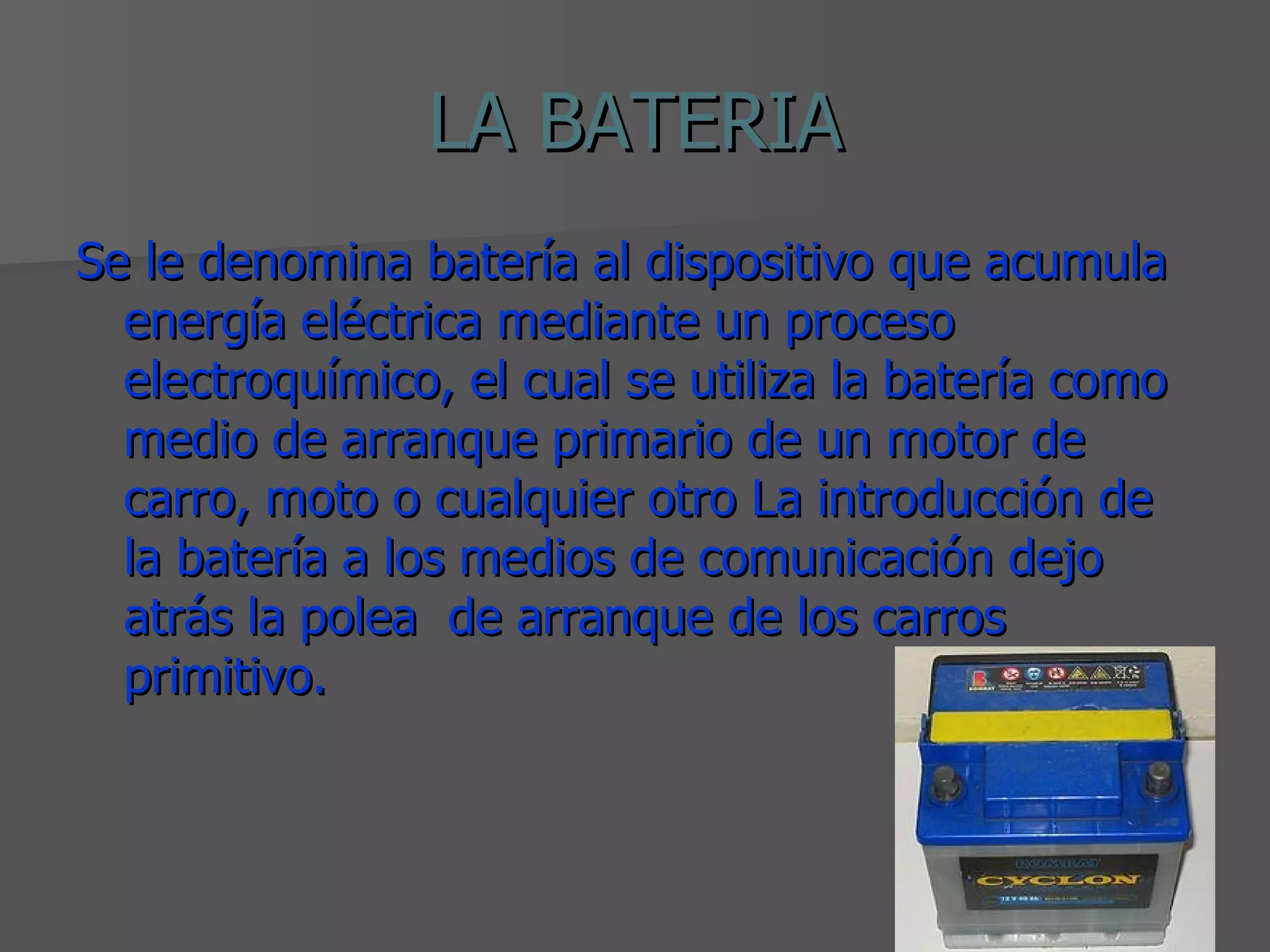 LA BATERIA Se le denomina batería al dispositivo que acumula energía eléctrica mediante un proceso electroquímico, el cual se utiliza la batería como medio de arranque primario de un motor de carro, moto o cualquier otro La introducción de la batería a los medios de comunicación dejo atrás la polea de arranque de los carros primitivo.
