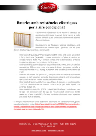 Bateries amb resistències elèctriques
per a aire condicionat
L'experiència d'Electricfor en el disseny i fabricació de
resistències elèctriques li permet donar servei a molts
sectors entre els quals també destaquem el dels aparells
d'aire condicionat.
Concretament, es fabriquen bateries elèctriques amb
resistències de diversos tipus i gammes, i de les quals
donem detalls d'algunes d'elles a continuació:
- Bateries elèctriques tipus "R" de les gammes BRP i BRG, amb xassís galvanitzat
i d'acer inoxidable (a petició). La seva temperatura d'aplicació màxima en
sortida d'aire és de 60 ° C, i compten també amb un termòstat de protecció
integrat de 60 graus i opcionalment de 90 graus.
- Bateries elèctriques mini Sopor de les gammes BSMC i MNS, amb un cable de
connexió de 500 mm que inclou una presa de terra i que poden treballar a
velocitats mínimes de 2,5 m/seg. Funcionen amb una tensió normalitzada de
230V.
- Bateries elèctriques de gamma ST, compten amb una tapa de connexions
cegues a la part baixa i un termòstat de protecció integrat amb temperatures
que poden arribar als 75 i els 92 graus respectivament.
- Bateries elèctriques mòdul BAT, en aquest tipus de bateries és possible acoblar
3 mòduls i combinar-los de manera doble o triple per poder assolir una
potència de 120 kW.
- Bateries elèctriques mòdul SOPOR i mòdul SOPOR reforçat, tant el marc com
la tapa i els separadors són de xapa de Fe galvanitzat (encara que també
poden ser d'acer inoxidable). Els seus elements calefactors estan suportats
per passa murs d'esteatita.
Si desitgeu més informació sobre les bateries elèctriques per a aire condicionat, podeu
consultar el següent enllaç: http://www.electricfor.es/es/333204/Calentamiento-aire-
solidos-/-Resistencias-aire-solidos/Resistencias-para-calentamiento-aire/Baterias-
electricas-para-aire-acondicionado.htm
Electricfor S.A. - C/ Ca n'Alzamora, 34-36 - 08191 - Rubí - BCN - España
Tel. 93 586 00 45
www.electricfor.es | www.electricfor.com
 