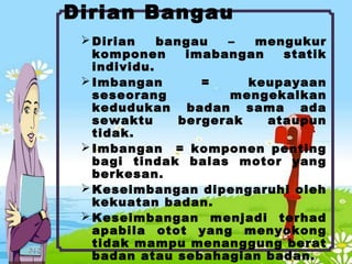 Dirian Bangau
Dirian bangau – mengukur
komponen imabangan statik
individu.
Imbangan = keupayaan
seseorang mengekalkan
kedudukan badan sama ada
sewaktu bergerak ataupun
tidak.
Imbangan = komponen penting
bagi tindak balas motor yang
berkesan.
Keseimbangan dipengaruhi oleh
kekuatan badan.
Keseimbangan menjadi terhad
apabila otot yang menyokong
tidak mampu menanggung berat
badan atau sebahagian badan.
 