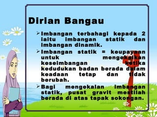 Dirian Bangau
Imbangan terbahagi kepada 2
iaitu imbangan statik dan
imbangan dinamik.
Imbangan statik = keupayaan
untuk mengekalkan
keseimbangan ketika
kedudukan badan berada dalam
keadaan tetap dan tidak
berubah.
Bagi mengekalan imbangan
statik, pusat gravit mestilah
berada di atas tapak sokongan.
 