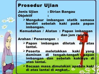 Prosedur Ujian
Jenis Ujian : Dirian Bangau
Objektif :
Mengukur imbangan statik semasa
berdiri sebelah kaki pada papan
imbangan.
Kemudahan / Alatan : Papan imbangan
dan jam randik.
Arahan / Penerangan :
Papan imbangan diletak di atas
lantai.
Peserta meletakkan kaki yang
dominan di tengah-tengah papan
imbangan dan sebelah kakinya di
atas lantai.
Bacaan masa dimulakan apabila kaki
di atas lantai di angkat..
 