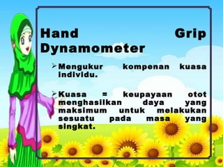 Hand Grip
Dynamometer
Mengukur kompenan kuasa
individu.
Kuasa = keupayaan otot
menghasilkan daya yang
maksimum untuk melakukan
sesuatu pada masa yang
singkat.
 