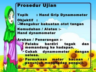 Prosedur Ujian
Topik : Hand Grip Dynamometer
Objektif :
Mengukur kekuatan otot tangan
Kemudahan / Alatan :-
Hand dynamometer
Arahan / Penerangan :-
Pelaku berdiri tegak dan
memandang ke hadapan.
Cekak dynamometer dengan
selesa.
Permukaan meter bacaan /
penunjuk menghadap penguji.
 