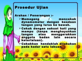 Prosedur Ujian
Arahan / Penerangan :-
Memegang / mencekak
dynamometer dengan keadaan
tangan yang lurus ke bawah.
Cekak dengan sekuat hati yang
mampu (tanpa menghayunkan
tangan atau menggerakkan
anggota badan lain secara
keterlaluan).
Cekakkan hendaklah dilakukan
pada kadar satu lakuan.
 