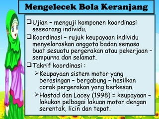 Ujian – menguji komponen koordinasi
seseorang individu.
Koordinasi – rujuk keupayaan individu
menyelaraskan anggota badan semasa
buat sesuatu pergerakan atau pekerjaan –
sempurna dan selamat.
Takrif koordinasi :
Keupayaan sistem motor yang
berasingan – bergabung – hasilkan
corak pergerakan yang berkesan.
Hastad dan Lacey (1998) = keupayaan –
lakukan pelbagai lakuan motor dengan
serentak, licin dan tepat.
Mengelecek Bola Keranjang
 