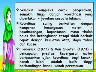 Semakin kompleks corak pergerakan,
semakin tinggi darjah koordinasi yang
diperlukan – jayakan sesuatu lakuan.
Koordinasi saling berkaitan dengan
komponen kecergasan motor =
keseimbangan, kepantasan, masa tindak
balas dan ketangkasan tetapi tidak berkait
rapat dengan kekuatan otot, daya tahan
dan kuasa.
Frederick (1977) & Van Slooten (1973) =
pencapaian prestasi kecergasan motor
berdasarkan ujian koordinasi bagi kanak-
kanak lelaki adalah lebih tinggi
berbandingan kanak-kanak perempuan.
 