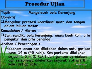 Prosedur Ujian
Topik : Mengelecek bola Keranjang
Objektif :
Mengukur prestasi koordinasi mata dan tangan
dalam lakuan motor.
Kemudahan / Alatan :
Jam randik, bola keranjang, enam buah kon, pita
pengukur dan pita penanda.
Arahan / Penerangan :
Keenam-enam kon diletakan dalam satu garisan
lurus 14 m (45 kaki). Kon pertama diletakan
sejauh 1.5 m (5 kaki) dari garisan permulaan
dan selebihnya dilekatkan sejarak 2.4 m ( 8
kaki) setiap satu.
 