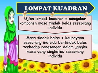 LOMPAT KUADRAN
Ujian lompat kuadran = mengukur
komponen masa tindak balas seseorang
individu
Masa tindak balas = keupayaan
seseorang individu bertindak balas
terhadap rangsangan dalam jangka
masa yang singkatas seseorang
individu
 