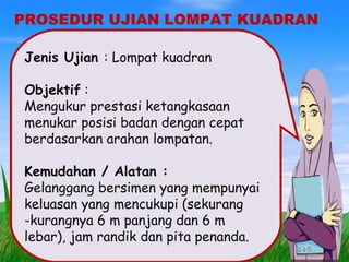 PROSEDUR UJIAN LOMPAT KUADRAN
Jenis Ujian : Lompat kuadran
Objektif :
Mengukur prestasi ketangkasaan
menukar posisi badan dengan cepat
berdasarkan arahan lompatan.
Kemudahan / Alatan :
Gelanggang bersimen yang mempunyai
keluasan yang mencukupi (sekurang
-kurangnya 6 m panjang dan 6 m
lebar), jam randik dan pita penanda.
 