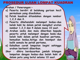 PROSEDUR UJIAN LOMPAT KUADRAN
Arahan / Penerangan:-
a) Peserta berdiri di belakang garisan kecil
permulaan yang disediakan.
b) Petak kuadran ditandakan dengan nombor
1,2,3 dan 4.
c) Peserta dikehendaki melompat kedua-dua
belak kaki ke dalam petak mengikut urutan
nombor 1,2,3 dan 4 dalam masa 10 saat.
d) Arahan sedia dan mula diberikan kepada
peserta untuk melompat dengan keda-dua
belah kaki dalam petak kuadran pertama,
kemudian kedua,ketiga dan keempat dan
balik semula ke petak pertama.
e) Kekalkan corak lompatan begini sehingga
arahan berhenti diberikan.
Skor : dikira berdasarkan jumlah bilangan
lompatan dengan kedua-dua belah kaki di
dalam peta yang betul selama 10 saat.
 