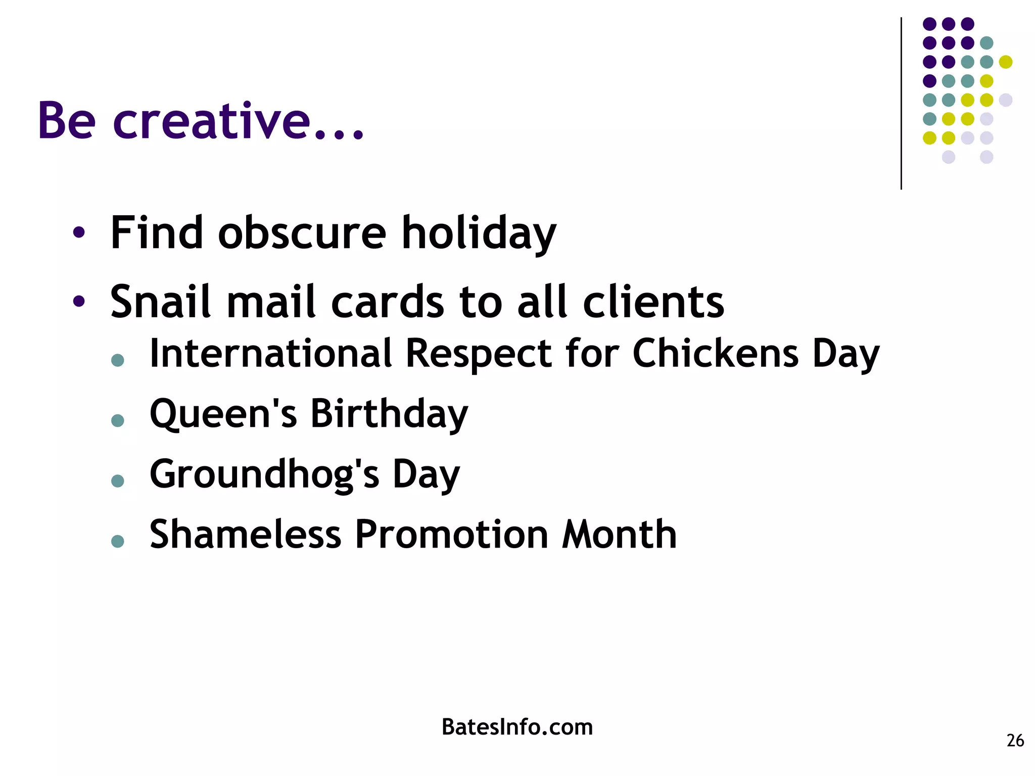 Be creative...Find obscure holidaySnail mail cards to all clientsInternational Respect for Chickens DayQueen's BirthdayGroundhog's DayShameless Promotion MonthBatesInfo.com26