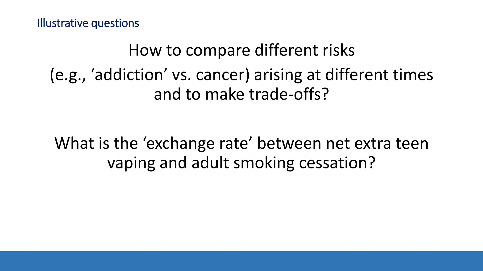 Illustrative questions
How to compare different risks
(e.g., ‘addiction’ vs. cancer) arising at different times
and to make trade-offs?
What is the ‘exchange rate’ between net extra teen
vaping and adult smoking cessation?
 