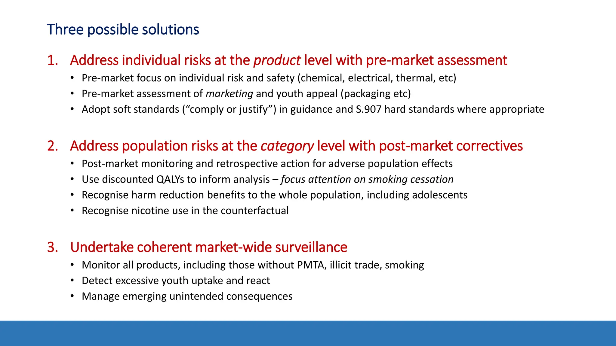 Three possible solutions
1. Address individual risks at the product level with pre-market assessment
• Pre-market focus on individual risk and safety (chemical, electrical, thermal, etc)
• Pre-market assessment of marketing and youth appeal (packaging etc)
• Adopt soft standards (“comply or justify”) in guidance and S.907 hard standards where appropriate
2. Address population risks at the category level with post-market correctives
• Post-market monitoring and retrospective action for adverse population effects
• Use discounted QALYs to inform analysis – focus attention on smoking cessation
• Recognise harm reduction benefits to the whole population, including adolescents
• Recognise nicotine use in the counterfactual
3. Undertake coherent market-wide surveillance
• Monitor all products, including those without PMTA, illicit trade, smoking
• Detect excessive youth uptake and react
• Manage emerging unintended consequences
 