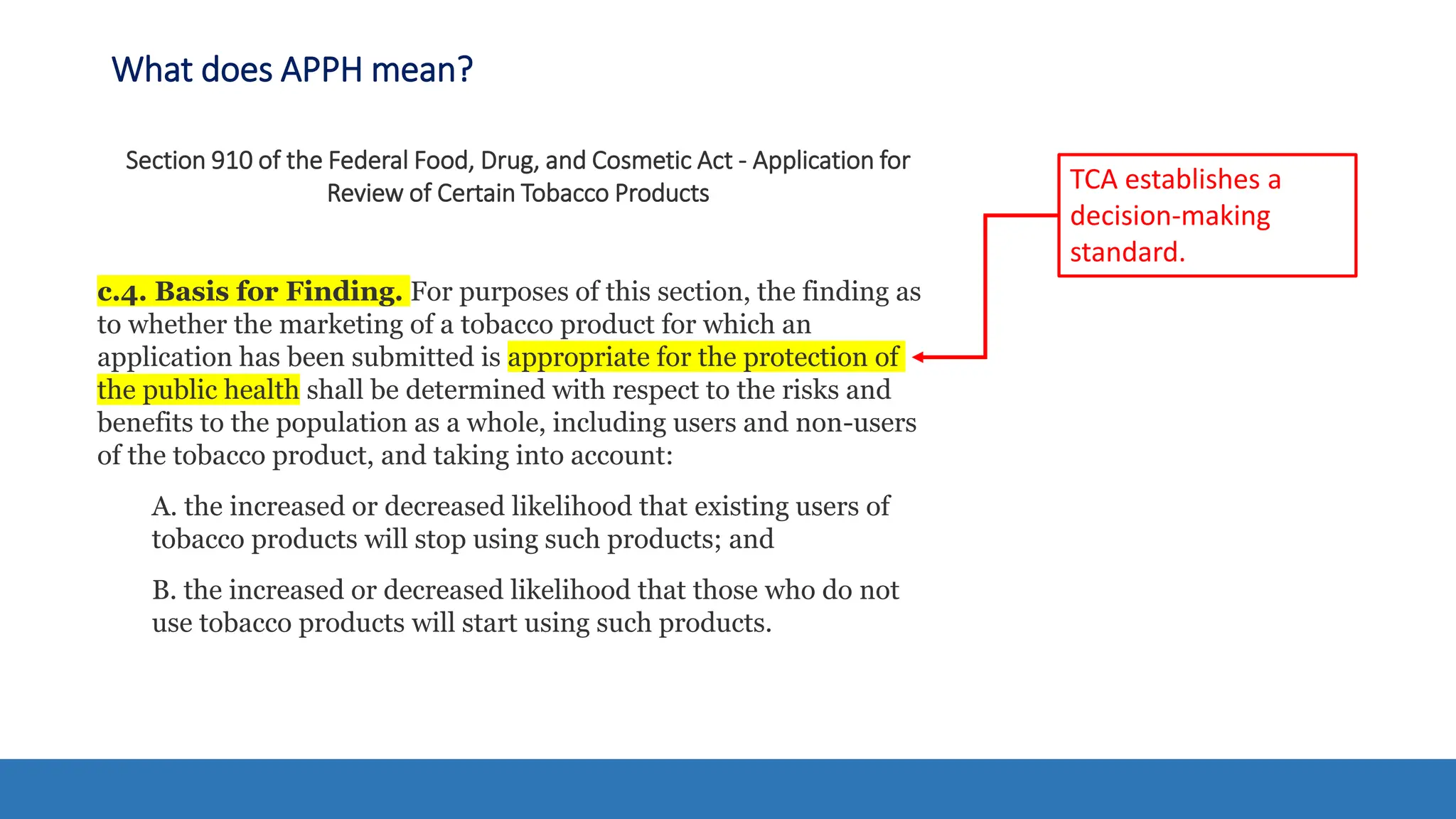 What does APPH mean?
Section 910 of the Federal Food, Drug, and Cosmetic Act - Application for
Review of Certain Tobacco Products
c.4. Basis for Finding. For purposes of this section, the finding as
to whether the marketing of a tobacco product for which an
application has been submitted is appropriate for the protection of
the public health shall be determined with respect to the risks and
benefits to the population as a whole, including users and non-users
of the tobacco product, and taking into account:
A. the increased or decreased likelihood that existing users of
tobacco products will stop using such products; and
B. the increased or decreased likelihood that those who do not
use tobacco products will start using such products.
TCA establishes a
decision-making
standard.
 