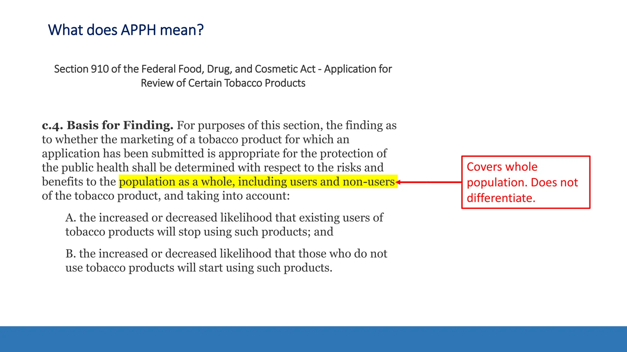 What does APPH mean?
Section 910 of the Federal Food, Drug, and Cosmetic Act - Application for
Review of Certain Tobacco Products
c.4. Basis for Finding. For purposes of this section, the finding as
to whether the marketing of a tobacco product for which an
application has been submitted is appropriate for the protection of
the public health shall be determined with respect to the risks and
benefits to the population as a whole, including users and non-users
of the tobacco product, and taking into account:
A. the increased or decreased likelihood that existing users of
tobacco products will stop using such products; and
B. the increased or decreased likelihood that those who do not
use tobacco products will start using such products.
Covers whole
population. Does not
differentiate.
 