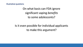 Illustrative questions
On what basis can FDA ignore
significant vaping benefits
to some adolescents?
Is it even possible for individual applicants
to make this argument?
 