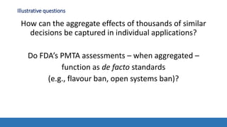 Illustrative questions
How can the aggregate effects of thousands of similar
decisions be captured in individual applications?
Do FDA’s PMTA assessments – when aggregated –
function as de facto standards
(e.g., flavour ban, open systems ban)?
 